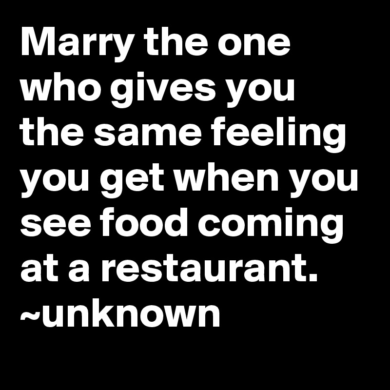 Marry the one who gives you the same feeling you get when you see food coming at a restaurant.
~unknown