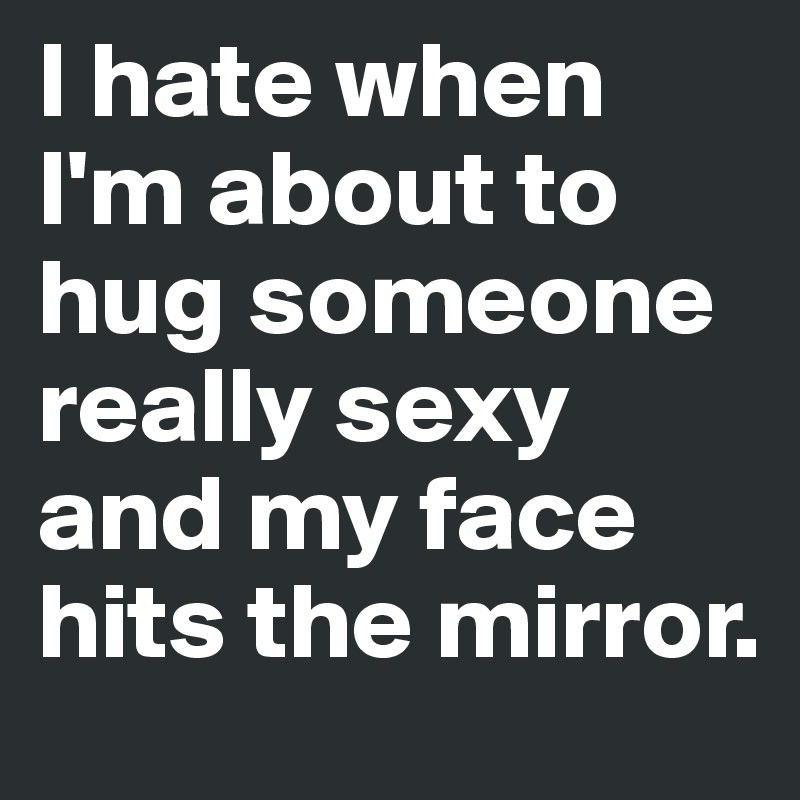 I hate when I'm about to hug someone really sexy and my face hits the mirror.