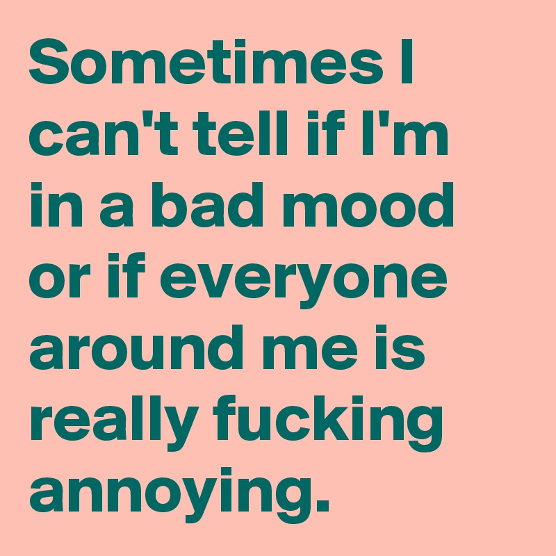 Sometimes I can't tell if I'm in a bad mood or if everyone around me is really fucking annoying.