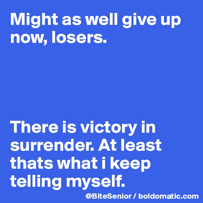 Might as well give up now, losers. 




There is victory in surrender. At least thats what i keep telling myself. 