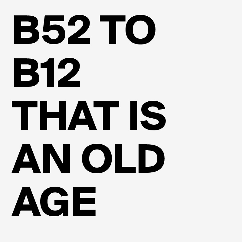 B52 TO
B12
THAT IS AN OLD AGE