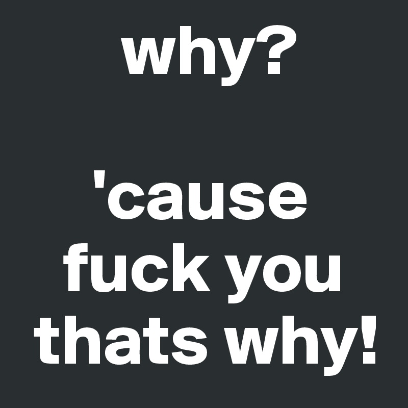        why?

     'cause
   fuck you
 thats why!