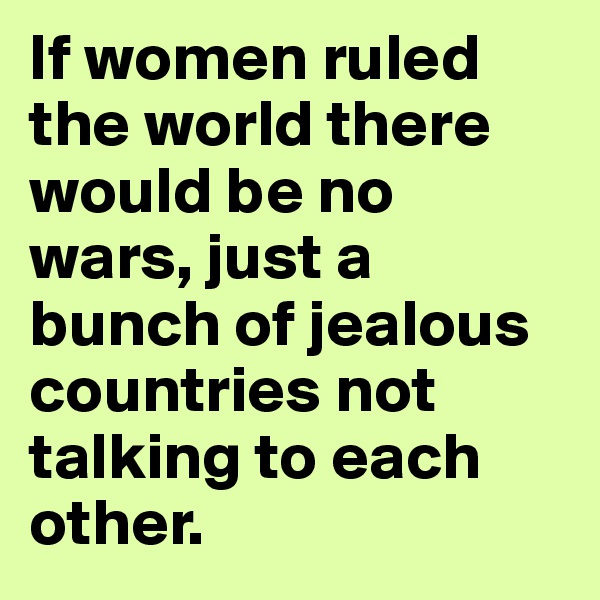If women ruled the world there would be no wars, just a bunch of jealous countries not talking to each other.