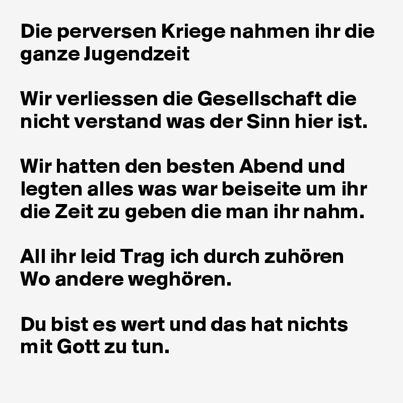 Die perversen Kriege nahmen ihr die ganze Jugendzeit

Wir verliessen die Gesellschaft die nicht verstand was der Sinn hier ist.

Wir hatten den besten Abend und legten alles was war beiseite um ihr die Zeit zu geben die man ihr nahm.

All ihr leid Trag ich durch zuhören
Wo andere weghören.

Du bist es wert und das hat nichts mit Gott zu tun. 