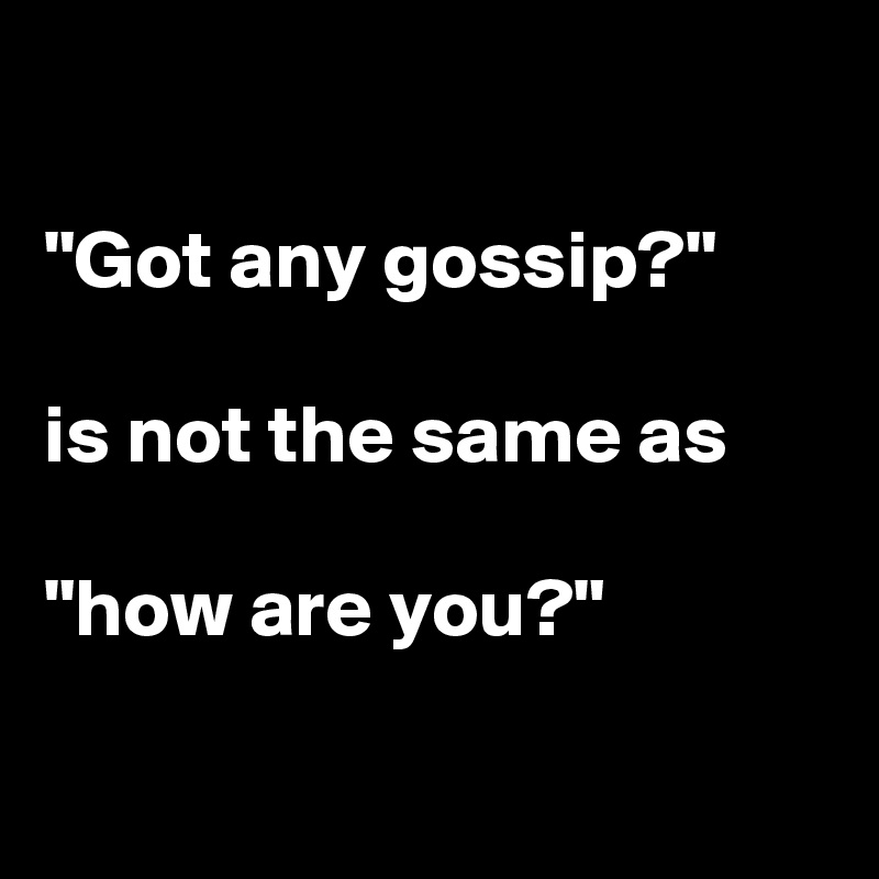

"Got any gossip?"

is not the same as

"how are you?"

