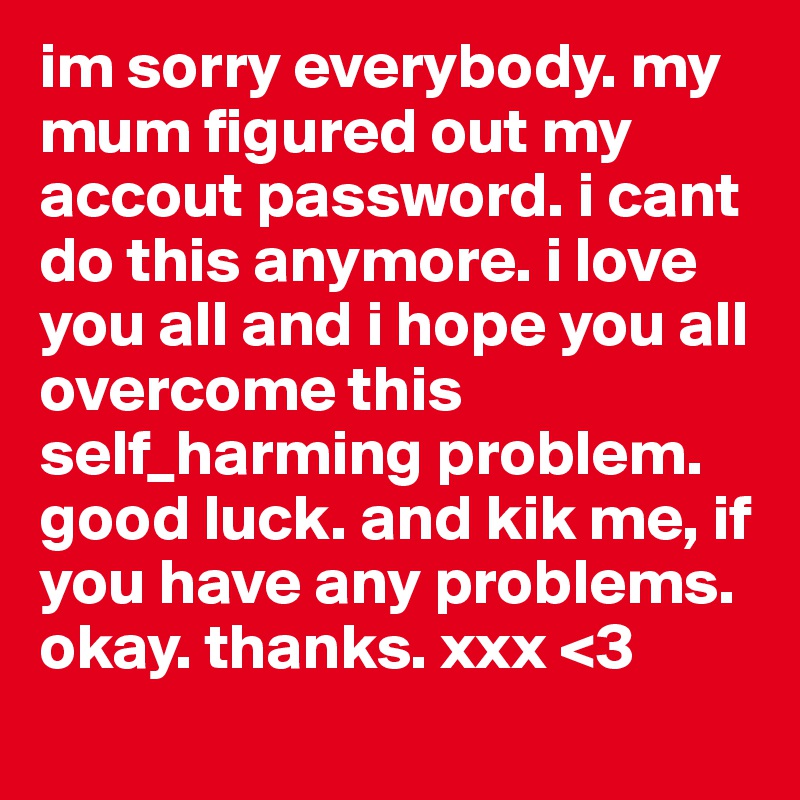 im sorry everybody. my mum figured out my accout password. i cant do this anymore. i love you all and i hope you all overcome this self_harming problem. good luck. and kik me, if you have any problems. okay. thanks. xxx <3
