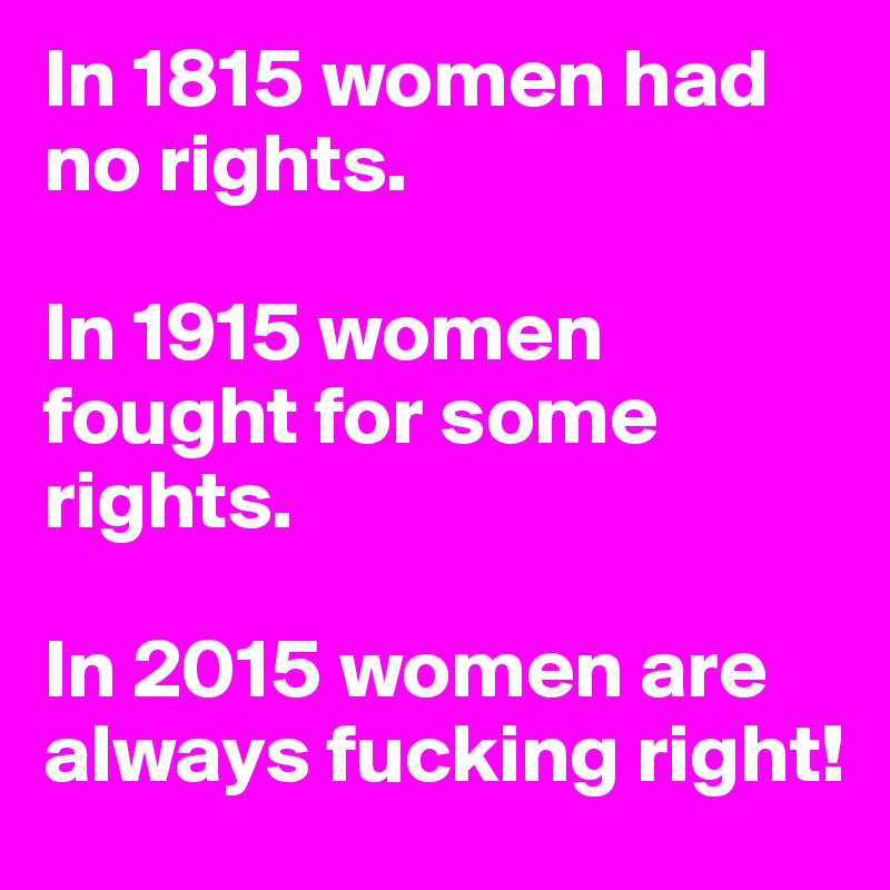 In 1815 women had no rights.

In 1915 women fought for some rights.

In 2015 women are always fucking right!