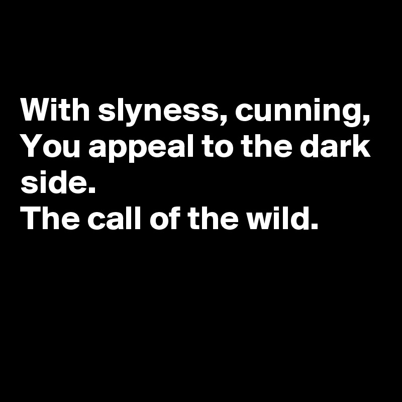 

With slyness, cunning,
You appeal to the dark side.
The call of the wild.


