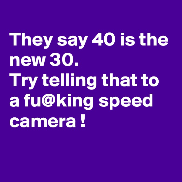 
They say 40 is the new 30.
Try telling that to a fu@king speed camera !

