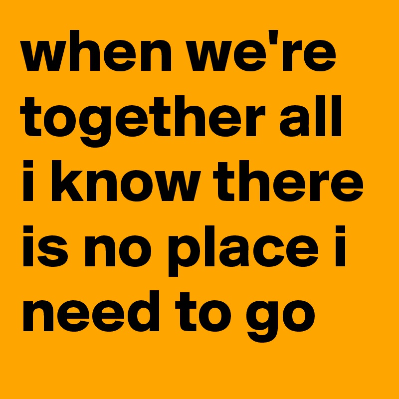 when we're together all i know there is no place i need to go
