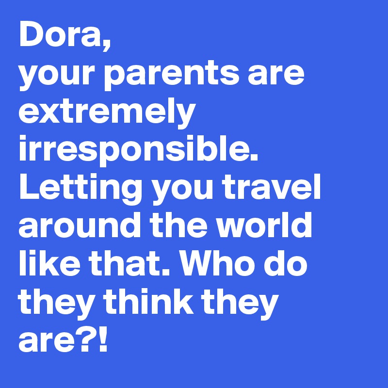 Dora, 
your parents are extremely irresponsible. Letting you travel around the world like that. Who do they think they are?!
