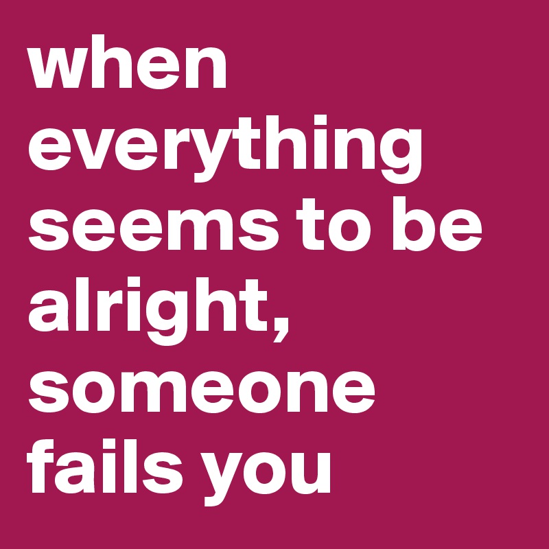 when everything seems to be alright, someone fails you 