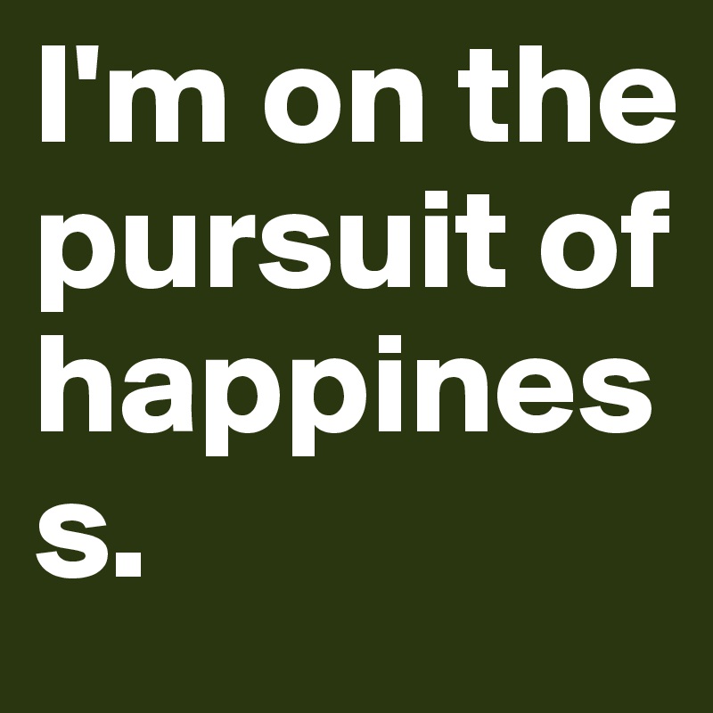 I'm on the pursuit of happiness.