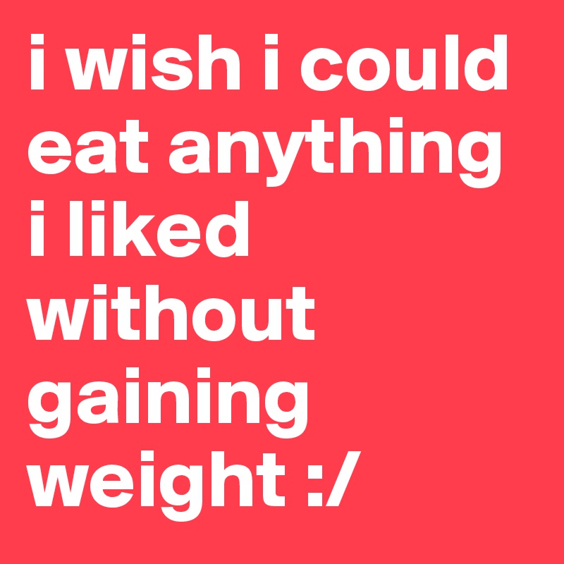 i wish i could eat anything i liked without gaining weight :/