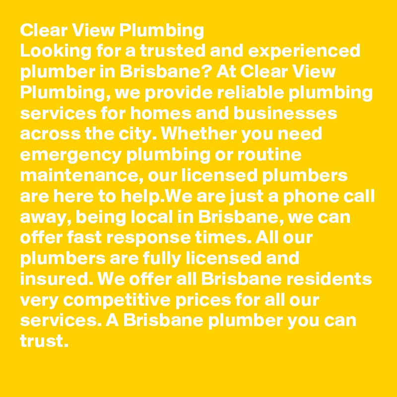 Clear View Plumbing
Looking for a trusted and experienced plumber in Brisbane? At Clear View Plumbing, we provide reliable plumbing services for homes and businesses across the city. Whether you need emergency plumbing or routine maintenance, our licensed plumbers are here to help.We are just a phone call away, being local in Brisbane, we can offer fast response times. All our plumbers are fully licensed and insured. We offer all Brisbane residents very competitive prices for all our services. A Brisbane plumber you can trust.