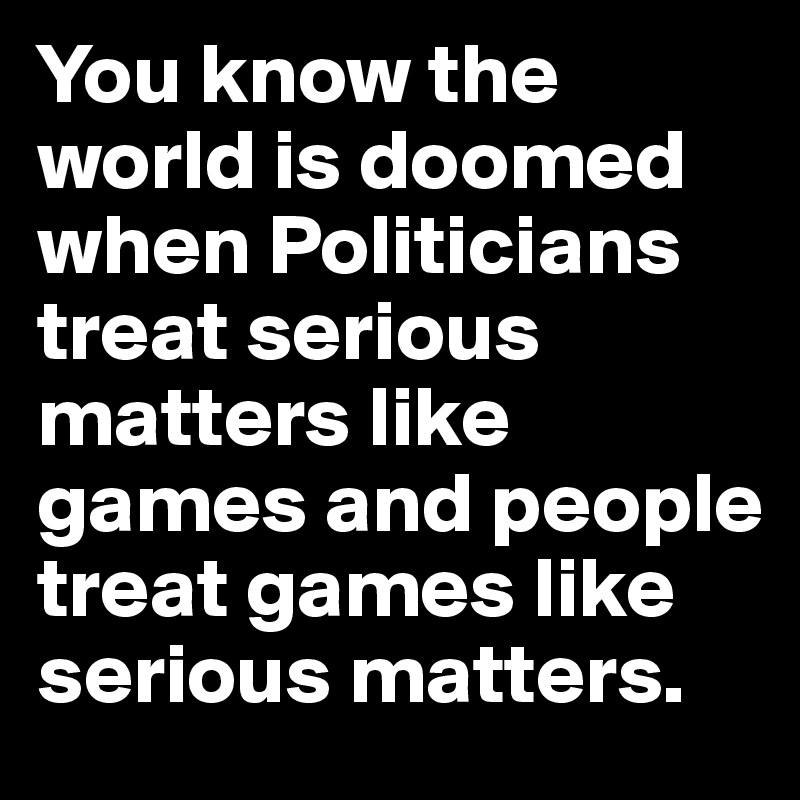 You know the world is doomed when Politicians treat serious matters like games and people treat games like serious matters.