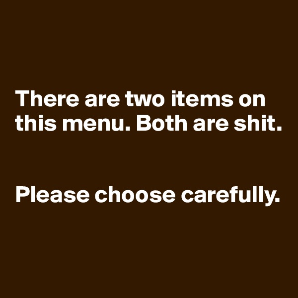 


There are two items on this menu. Both are shit.


Please choose carefully.



