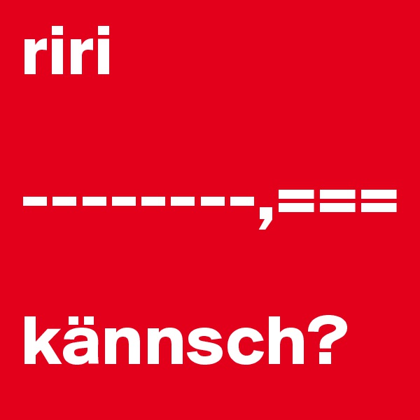 riri

--------,===

kännsch?