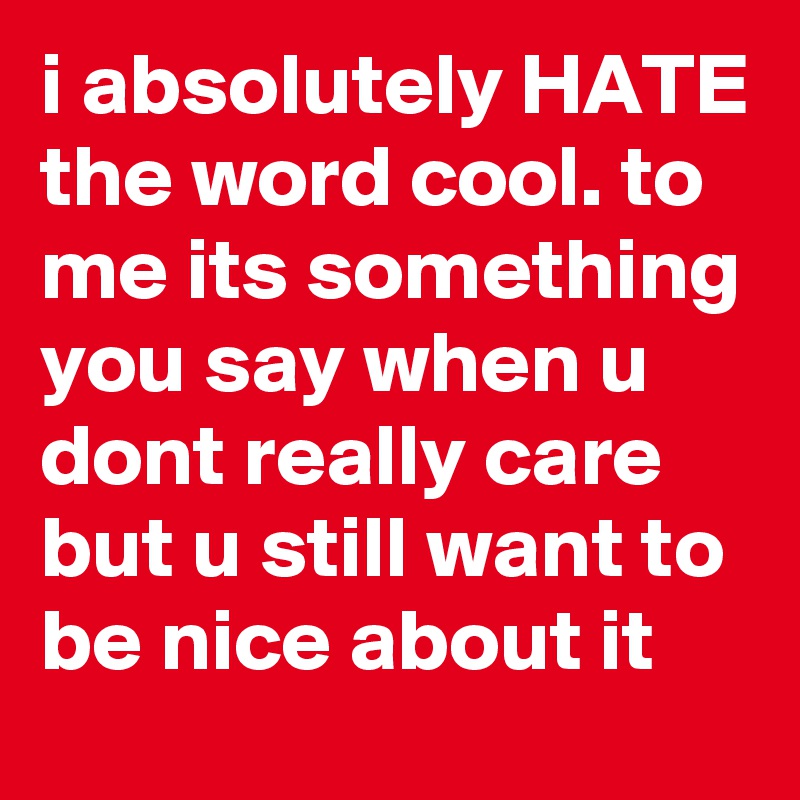 i absolutely HATE the word cool. to me its something you say when u dont really care but u still want to be nice about it