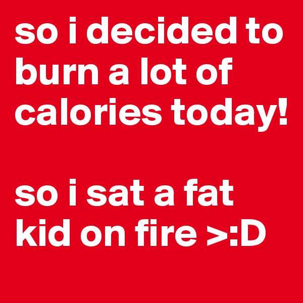 so i decided to burn a lot of calories today!

so i sat a fat kid on fire >:D