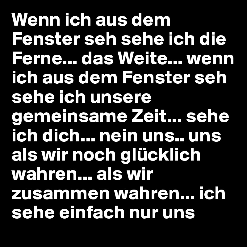Wenn ich aus dem Fenster seh sehe ich die Ferne... das Weite... wenn ich aus dem Fenster seh sehe ich unsere gemeinsame Zeit... sehe ich dich... nein uns.. uns als wir noch glücklich wahren... als wir zusammen wahren... ich sehe einfach nur uns