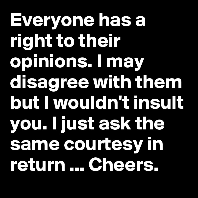 Everyone has a right to their opinions. I may disagree with them but I wouldn't insult you. I just ask the same courtesy in return ... Cheers.