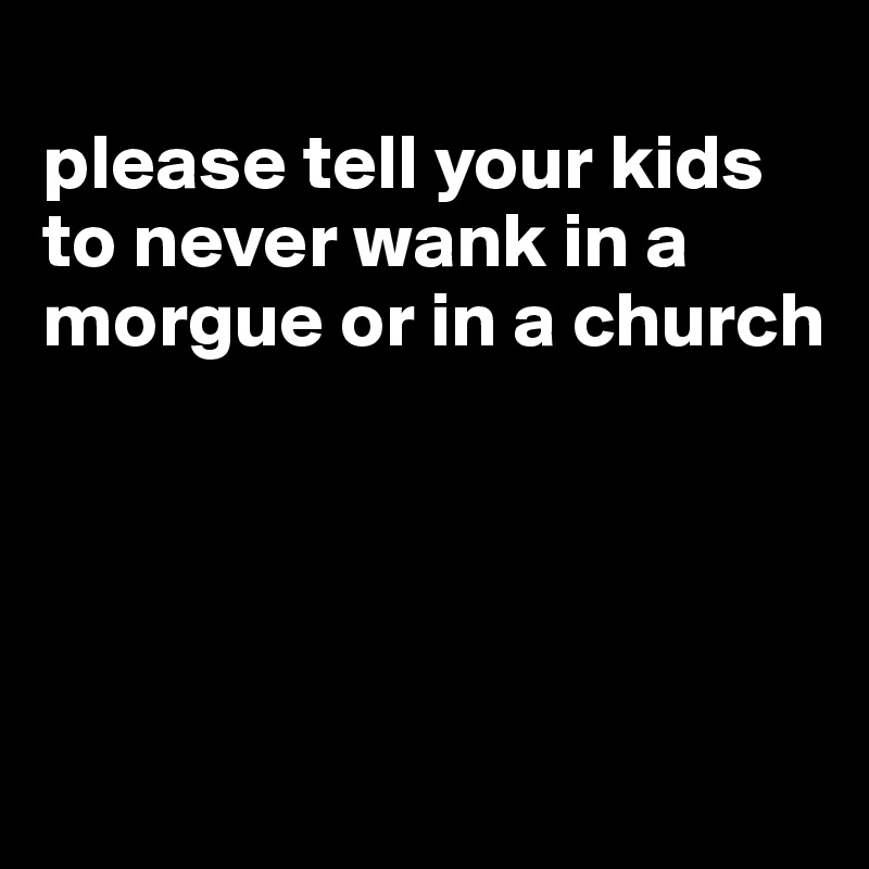 
please tell your kids to never wank in a morgue or in a church




