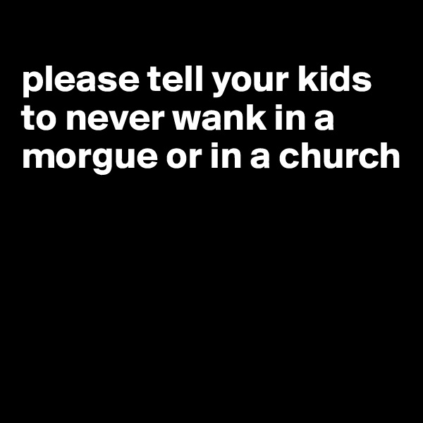 
please tell your kids to never wank in a morgue or in a church




