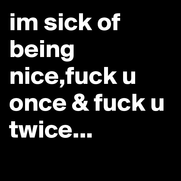 im sick of being nice,fuck u once & fuck u twice...
