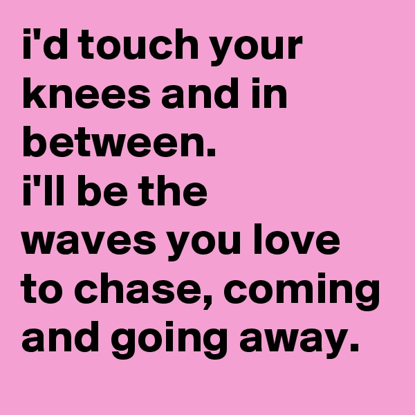 i'd touch your knees and in between.
i'll be the 
waves you love to chase, coming and going away.