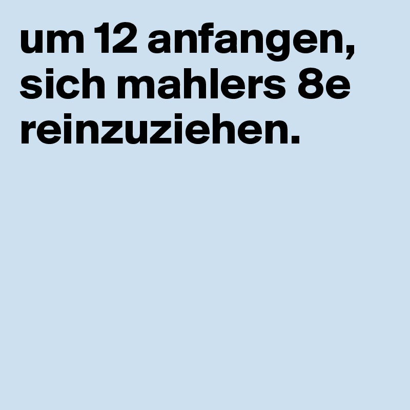 um 12 anfangen, sich mahlers 8e reinzuziehen.




