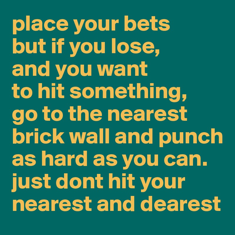 place your bets
but if you lose,
and you want 
to hit something,
go to the nearest brick wall and punch as hard as you can. just dont hit your nearest and dearest