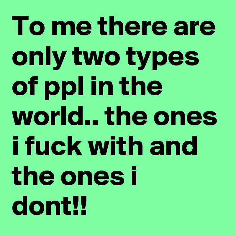 To me there are only two types of ppl in the world.. the ones i fuck with and the ones i dont!!