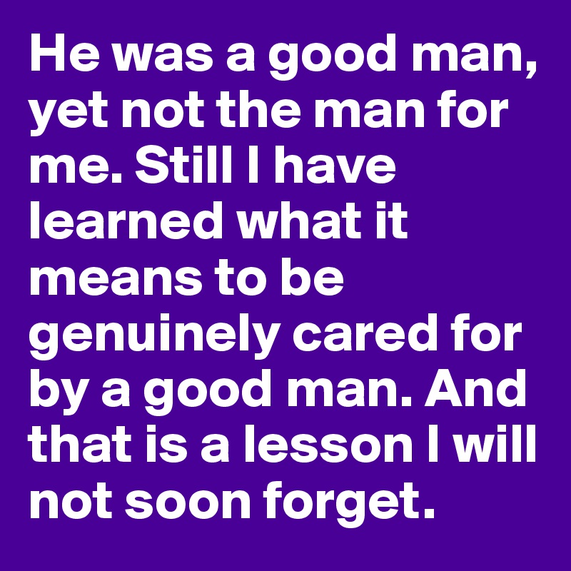 He was a good man, yet not the man for me. Still I have learned what it means to be genuinely cared for by a good man. And that is a lesson I will not soon forget. 