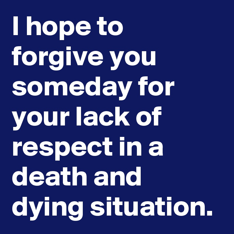 I hope to forgive you someday for your lack of respect in a death and dying situation.