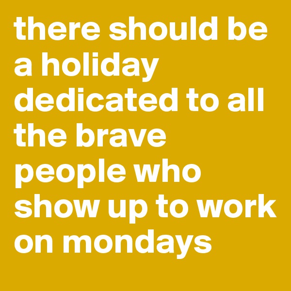 there should be a holiday dedicated to all the brave people who show up to work on mondays