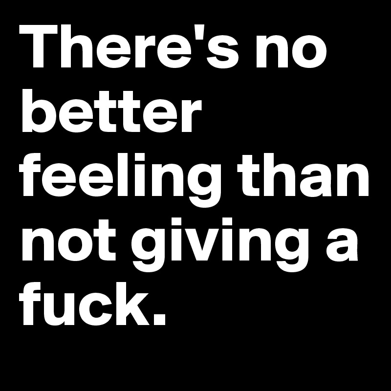 There's no better feeling than not giving a fuck.