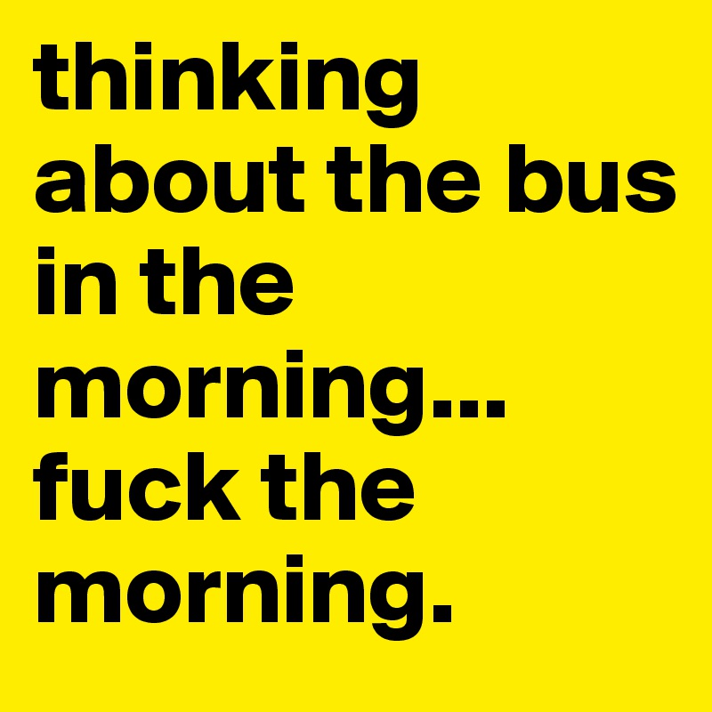 thinking    about the bus 
in the morning...
fuck the morning.