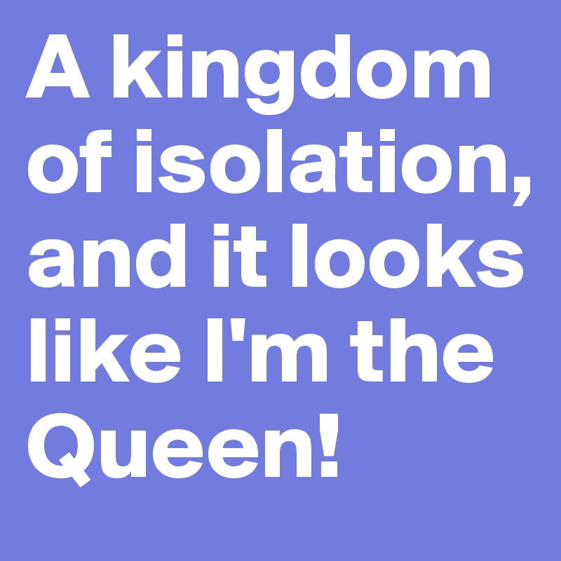 A kingdom of isolation, and it looks like I'm the Queen!