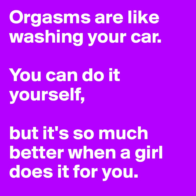 Orgasms are like washing your car.

You can do it yourself, 

but it's so much better when a girl does it for you.