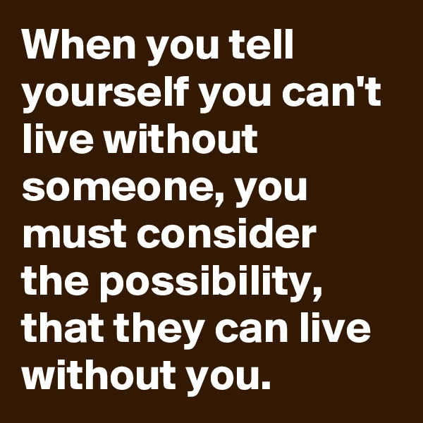 When you tell yourself you can't live without someone, you must consider the possibility, that they can live without you.