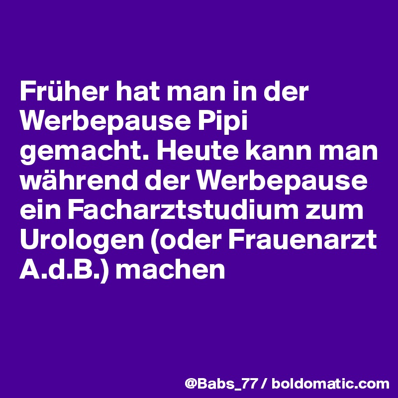 

Früher hat man in der Werbepause Pipi gemacht. Heute kann man während der Werbepause ein Facharztstudium zum Urologen (oder Frauenarzt A.d.B.) machen
