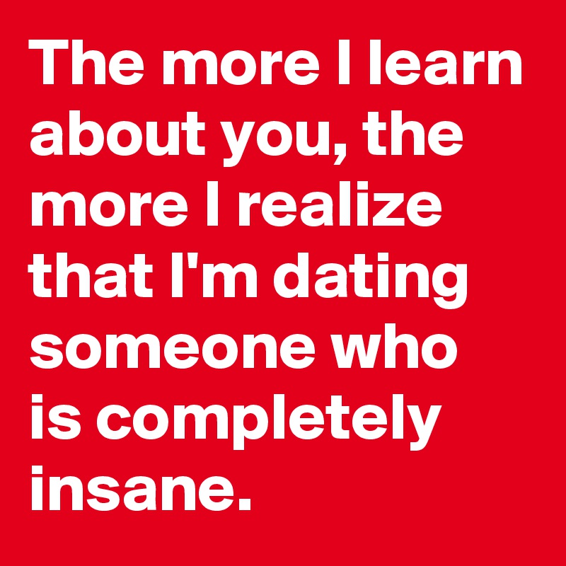 The more I learn about you, the more I realize that I'm dating someone who is completely insane.