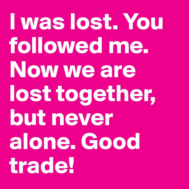I was lost. You followed me. Now we are lost together, but never alone. Good trade!