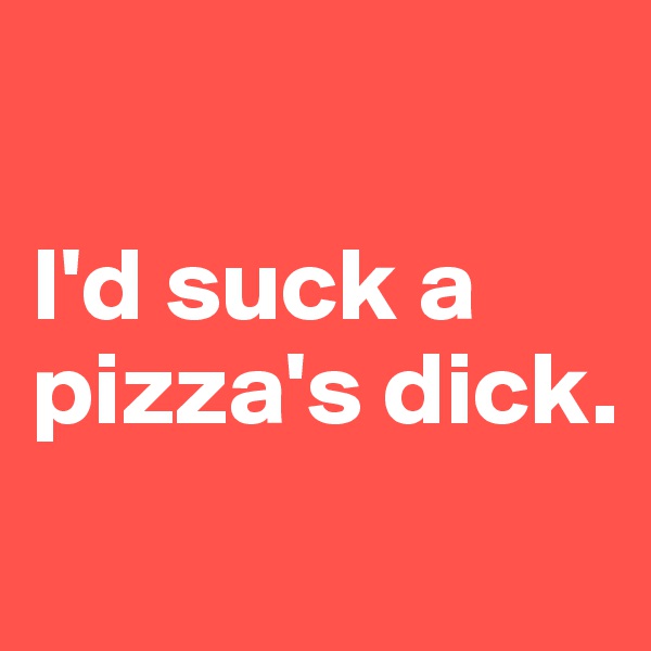 

I'd suck a pizza's dick.
