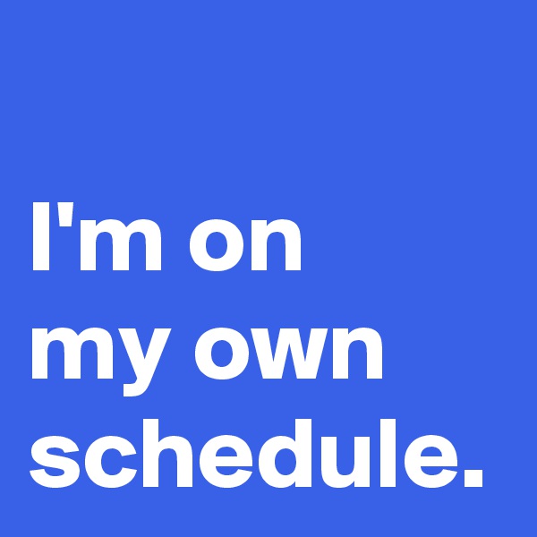 I'm on 
my own schedule.