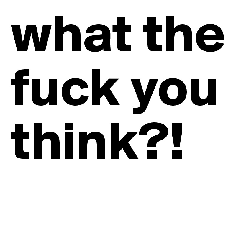 what the fuck you think?! 