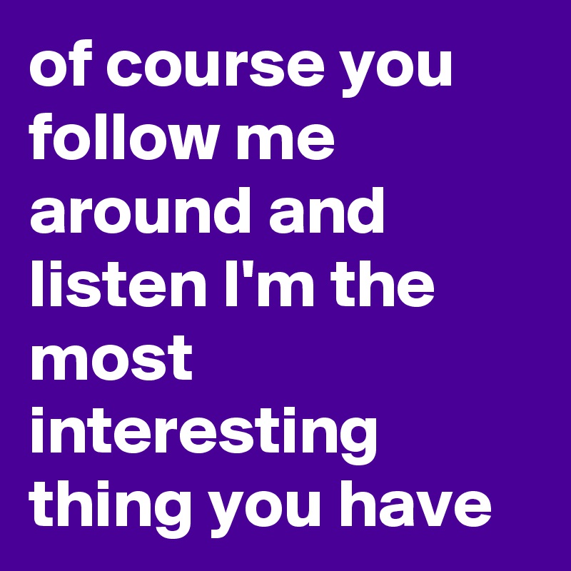 of course you follow me around and listen I'm the most interesting thing you have
