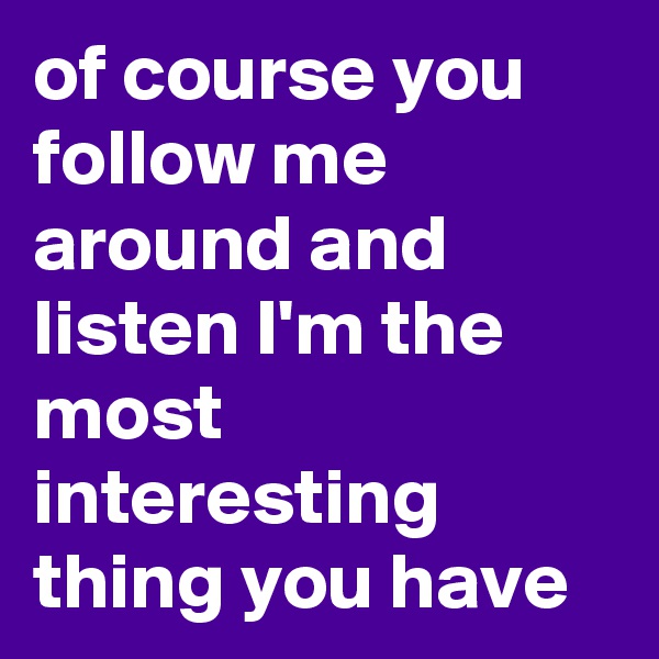of course you follow me around and listen I'm the most interesting thing you have