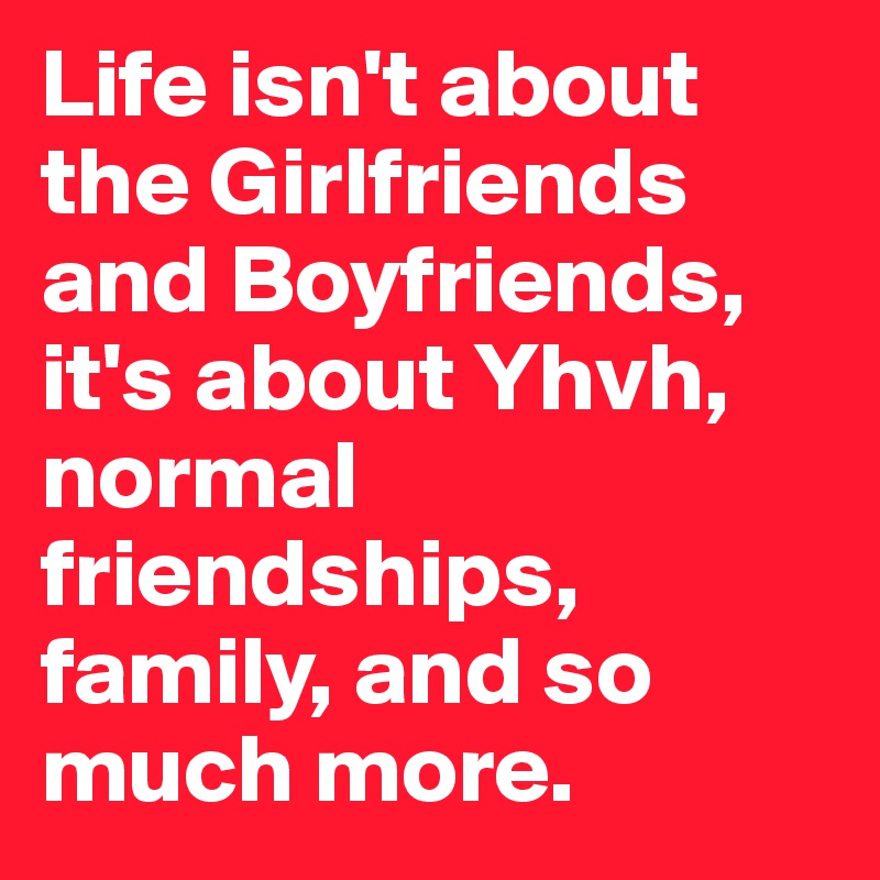 Life isn't about the Girlfriends and Boyfriends, it's about Yhvh, normal friendships, family, and so much more. 